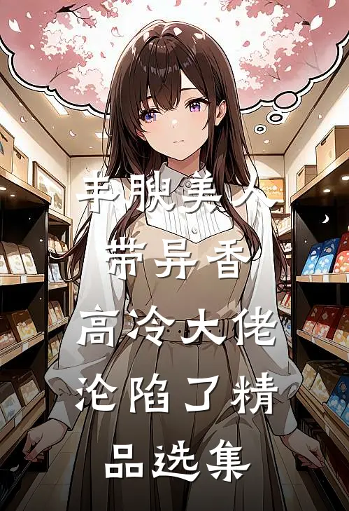 丰腴美人带异香，高冷大佬沦陷了精品选集