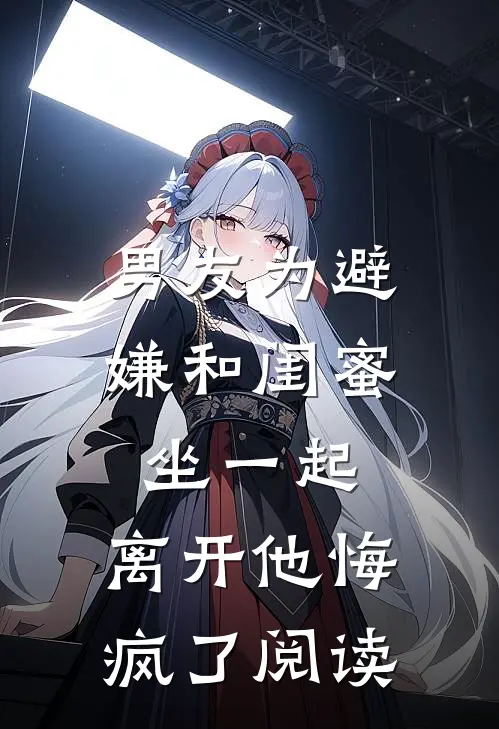 男友为避嫌和闺蜜坐一起，离开他悔疯了阅读