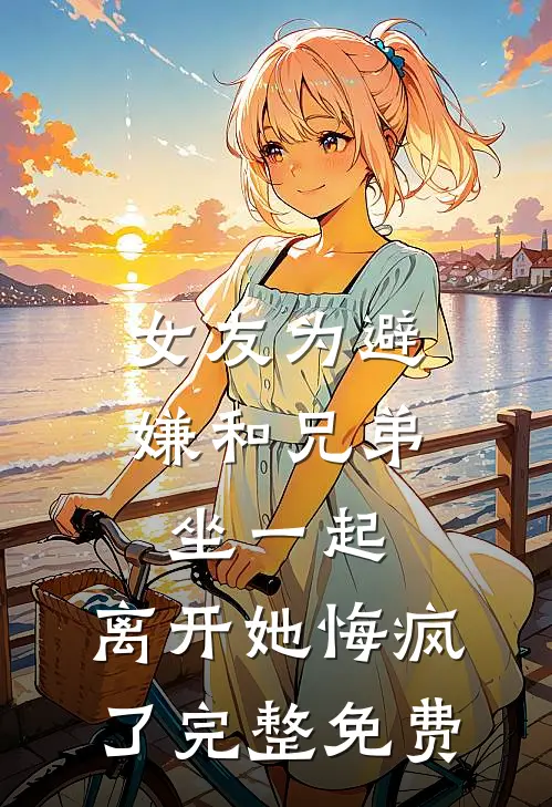 女友为避嫌和兄弟坐一起，离开她悔疯了完整免费