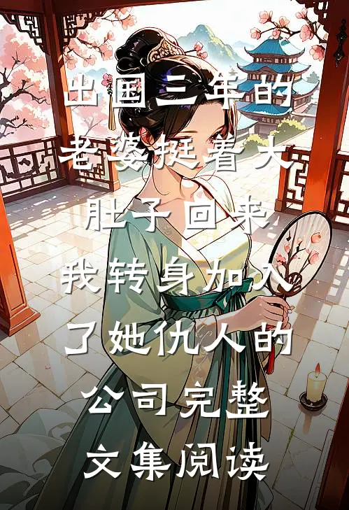 出国三年的老婆挺着大肚子回来，我转身加入了她仇人的公司完整文集阅读