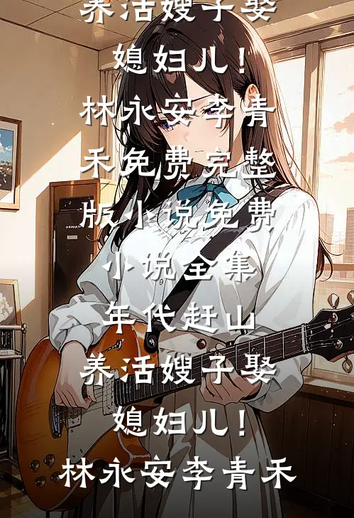 年代赶山：养活嫂子娶媳妇儿！林永安李青禾免费完整版小说_免费小说全集年代赶山：养活嫂子娶媳妇儿！林永安李青禾