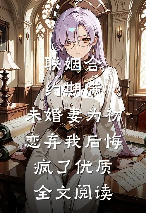 联姻合约期满，未婚妻为初恋弃我后悔疯了优质全文阅读
