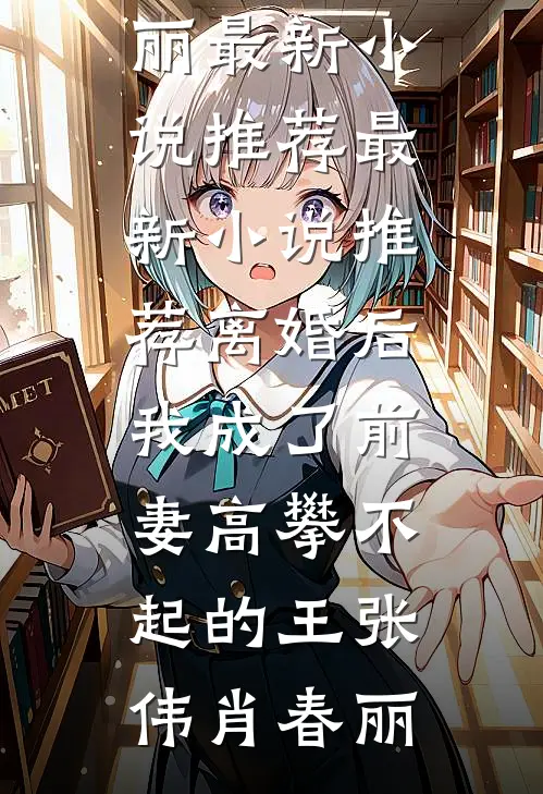 离婚后，我成了前妻高攀不起的王(张伟肖春丽)最新小说推荐_最新小说推荐离婚后，我成了前妻高攀不起的王张伟肖春丽