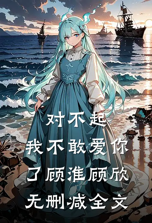 对不起，我不敢爱你了顾淮顾欣无删减全文