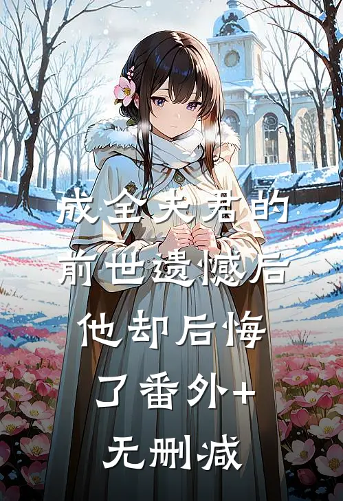 成全夫君的前世遗憾后，他却后悔了番外+无删减