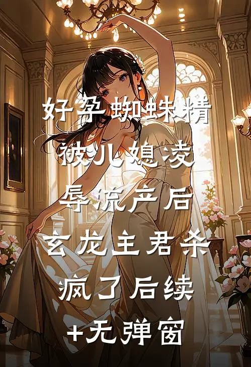 好孕蜘蛛精被儿媳凌辱流产后，玄龙主君杀疯了后续+无弹窗