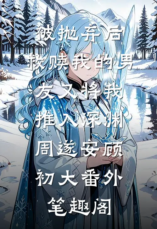 被抛弃后，救赎我的男友又将我推入深渊：周遂安顾初大番外笔趣阁
