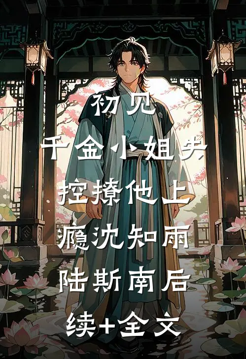 初见，千金小姐失控撩他上瘾沈知雨陆斯南后续+全文