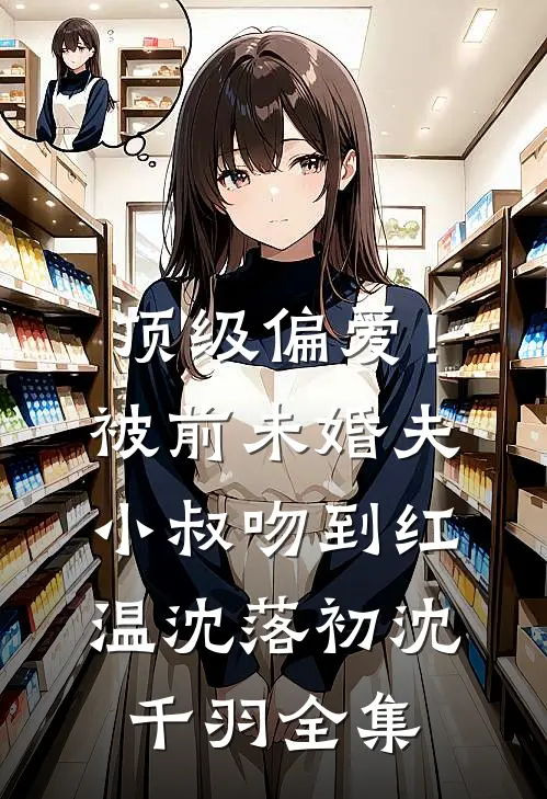 顶级偏爱！被前未婚夫小叔吻到红温沈落初沈千羽全集