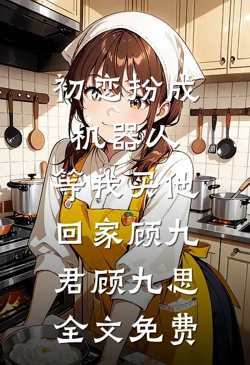 初恋扮成机器人，等我买他回家顾九君顾九思全文免费