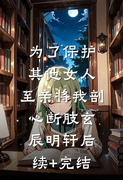 为了保护其他女人，至亲将我剖心断肢玄辰明轩后续+完结