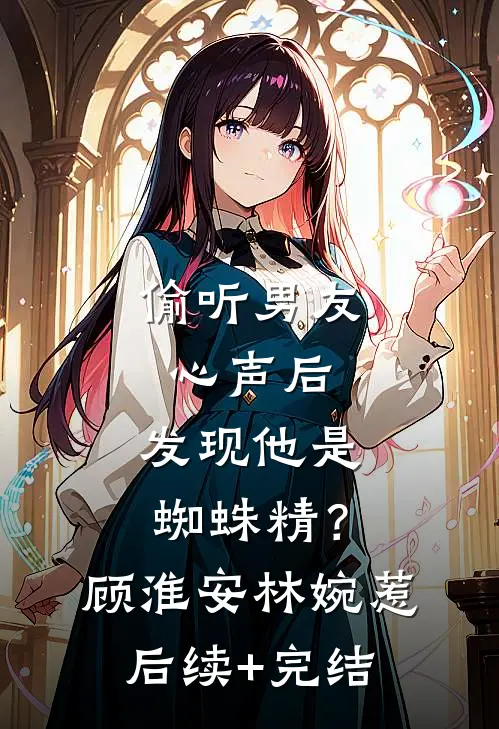 偷听男友心声后，发现他是蜘蛛精？顾淮安林婉惹后续+完结
