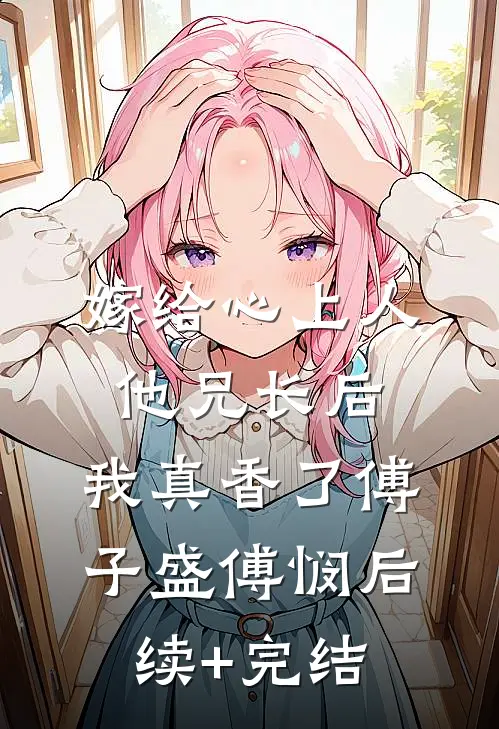 嫁给心上人他兄长后，我真香了傅子盛傅悯后续+完结