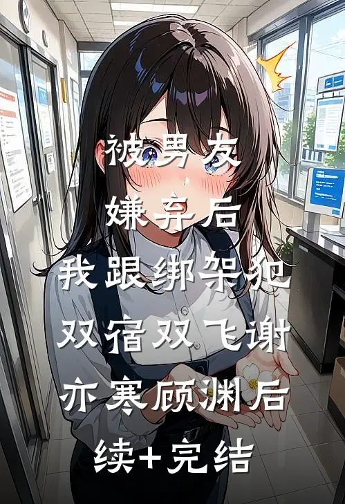 被男友嫌弃后，我跟绑架犯双宿双飞谢亦寒顾渊后续+完结
