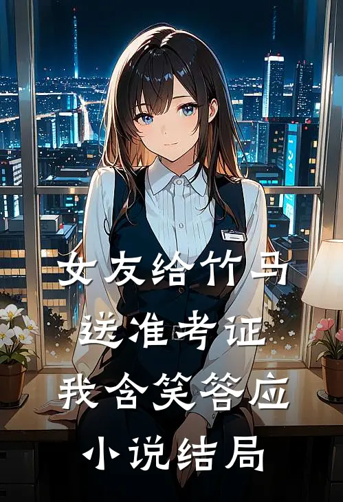 女友给竹马送准考证，我含笑答应小说结局