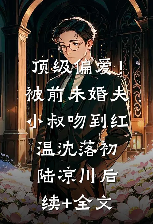 顶级偏爱！被前未婚夫小叔吻到红温沈落初陆凉川后续+全文