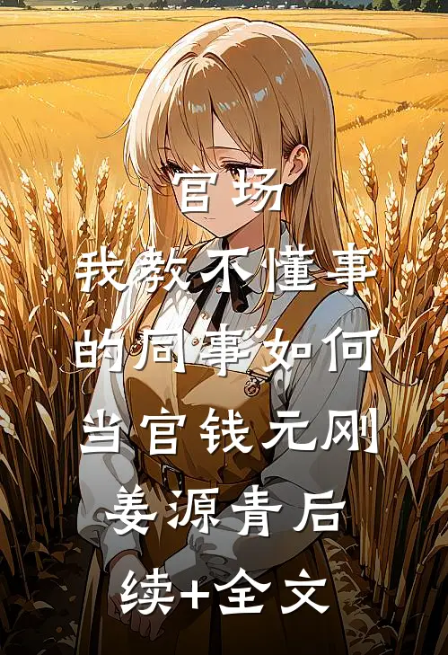 官场：我教不懂事的同事如何当官钱元刚姜源青后续+全文