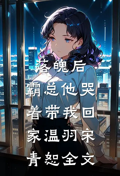 落魄后，霸总他哭着带我回家温羽宋青恕全文