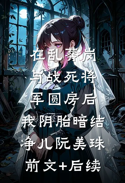 在乱葬岗与战死将军圆房后，我阴胎暗结净儿阮美珠前文+后续
