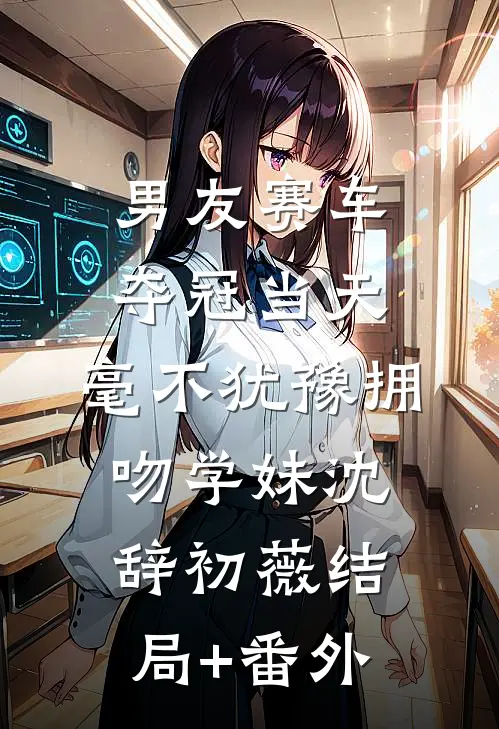 男友赛车夺冠当天，毫不犹豫拥吻学妹沈辞初薇结局+番外