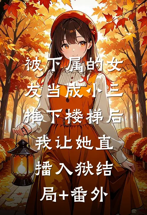 被下属的女友当成小三推下楼梯后，我让她直播入狱结局+番外