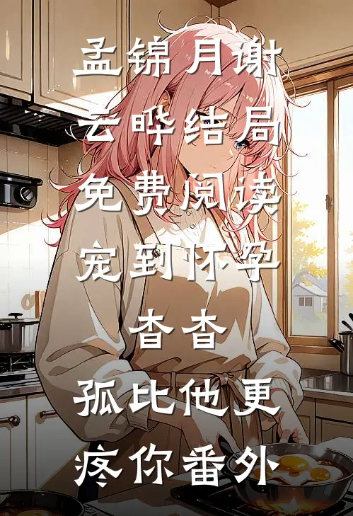 孟锦月谢云晔结局免费阅读宠到怀孕，杳杳，孤比他更疼你番外