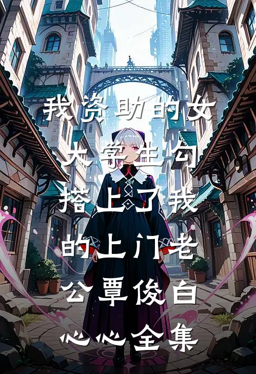 我资助的女大学生勾搭上了我的上门老公覃俊白心心 全集