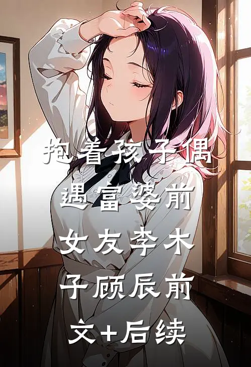 抱着孩子偶遇富婆前女友李木子顾辰前文+后续