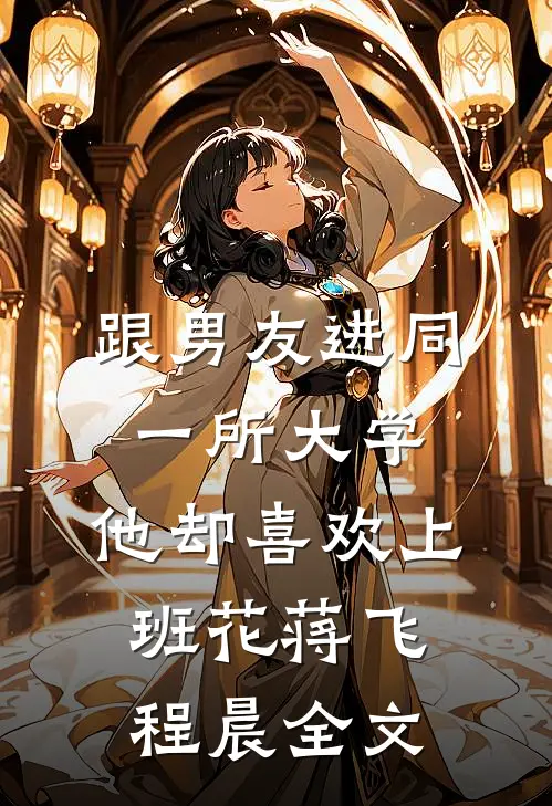 跟男友进同一所大学，他却喜欢上班花蒋飞程晨全文