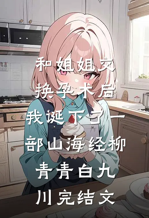 和姐姐交换孕术后 ，我诞下了一部山海经柳青青白九川完结文