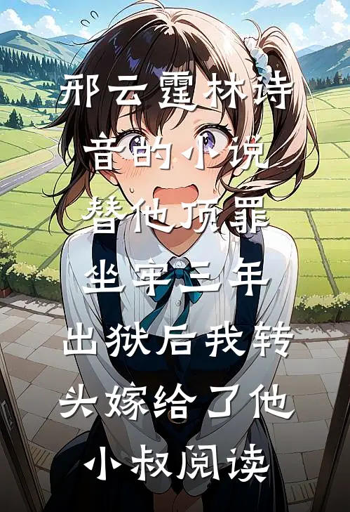 邢云霆林诗音的小说替他顶罪坐牢三年，出狱后我转头嫁给了他小叔阅读