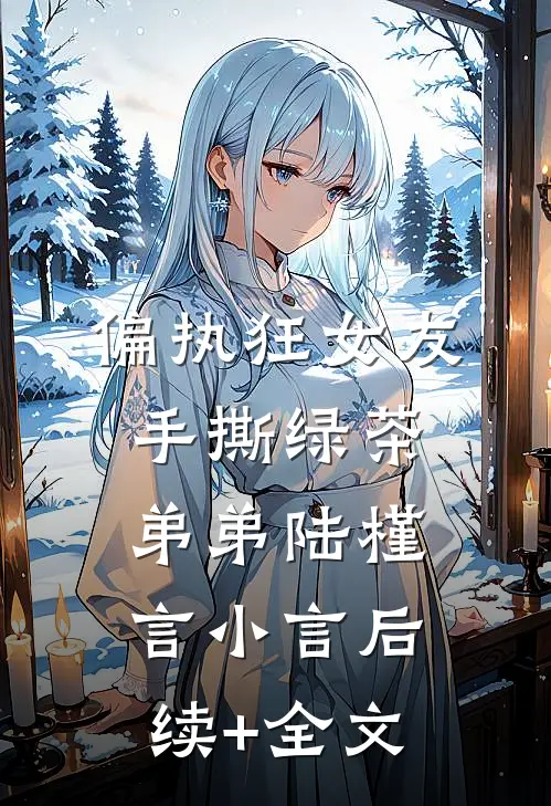 偏执狂女友手撕绿茶弟弟陆槿言小言后续+全文