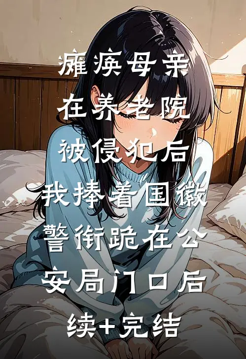 瘫痪母亲在养老院被侵犯后，我捧着国徽警衔跪在公安局门口后续+完结