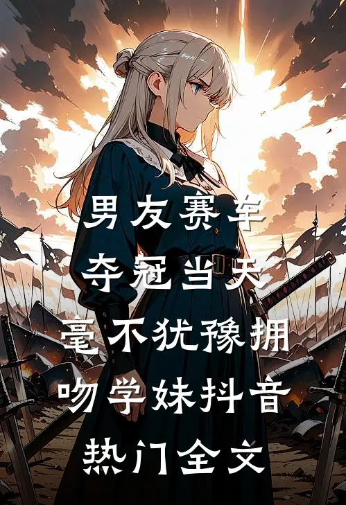 男友赛车夺冠当天，毫不犹豫拥吻学妹抖音热门全文
