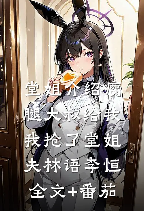 堂姐介绍瘸腿大叔给我，我抢了堂姐夫林语李恒全文+番茄