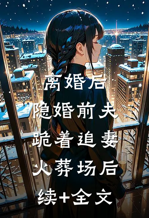 离婚后，隐婚前夫跪着追妻火葬场后续+全文