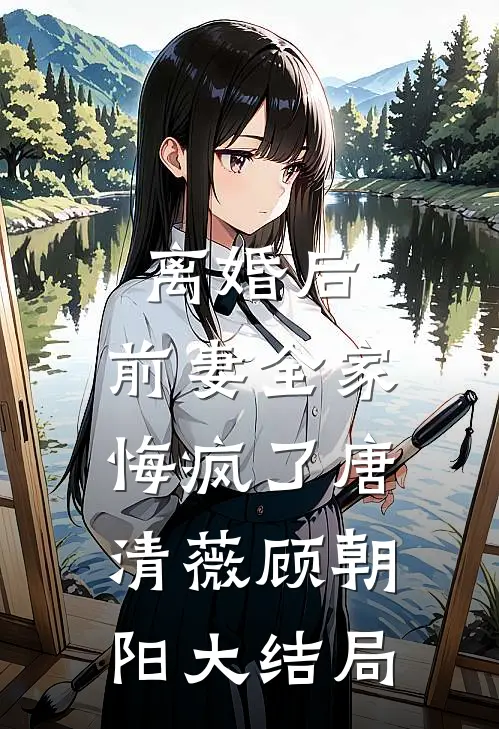 离婚后，前妻全家悔疯了唐清薇顾朝阳大结局