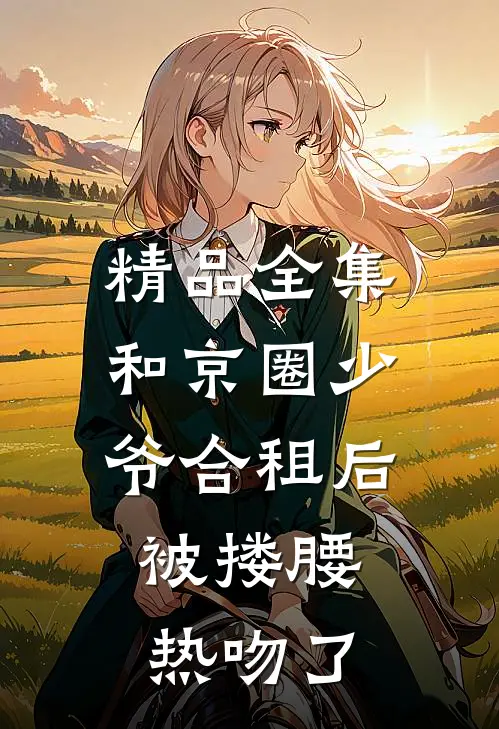 精品全集和京圈少爷合租后，被搂腰热吻了