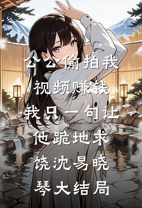 公公偷拍我视频赚钱，我只一句让他跪地求饶沈易晓琴大结局