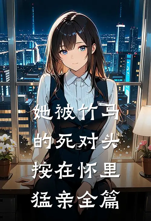 她被竹马的死对头按在怀里猛亲全篇
