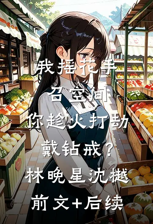我摇花手召空间，你趁火打劫戴钻戒？林晚星沈樾前文+后续