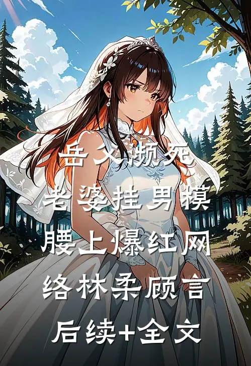 岳父濒死，老婆挂男模腰上爆红网络林柔顾言后续+全文