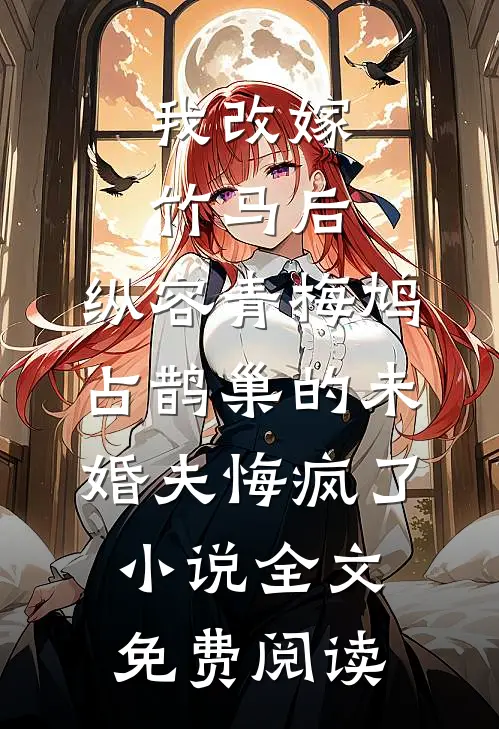 我改嫁竹马后，纵容青梅鸠占鹊巢的未婚夫悔疯了小说全文免费阅读