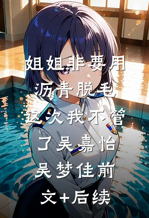 姐姐非要用沥青脱毛，这次我不管了吴嘉怡吴梦佳前文+后续