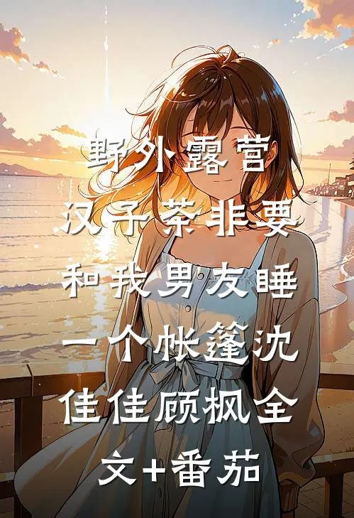 野外露营，汉子茶非要和我男友睡一个帐篷沈佳佳顾枫全文+番茄