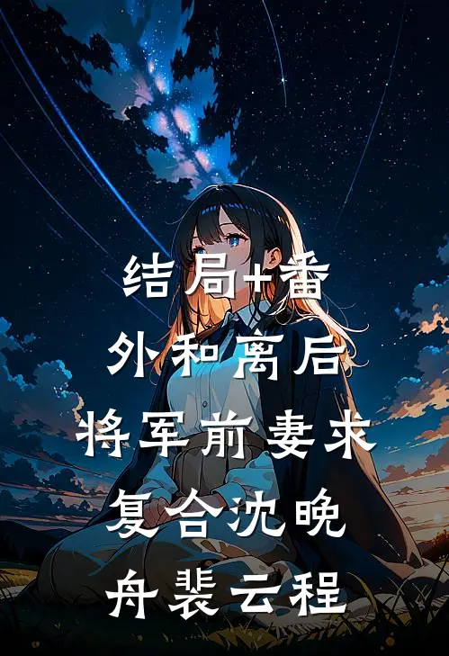 结局+番外和离后，将军前妻求复合沈晚舟裴云程