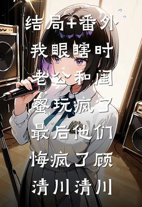 结局+番外我眼瞎时老公和闺蜜玩疯了，最后他们悔疯了顾清川清川