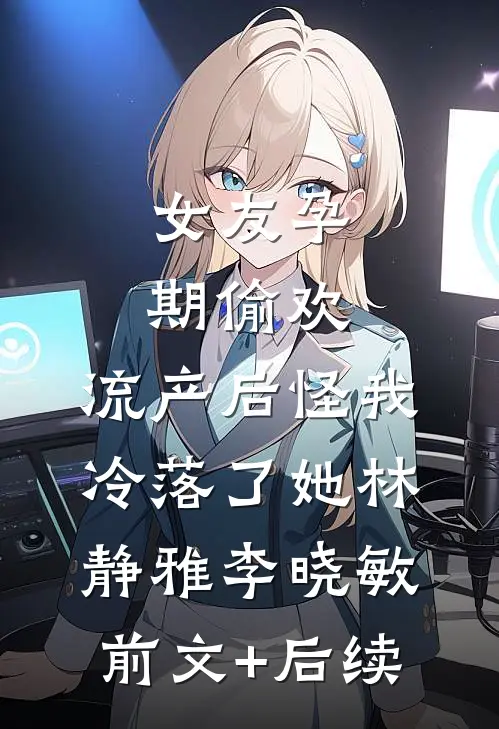 女友孕期偷欢，流产后怪我冷落了她林静雅李晓敏前文+后续