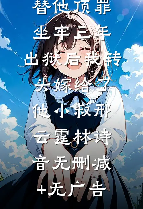 替他顶罪坐牢三年，出狱后我转头嫁给了他小叔邢云霆林诗音无删减+无广告
