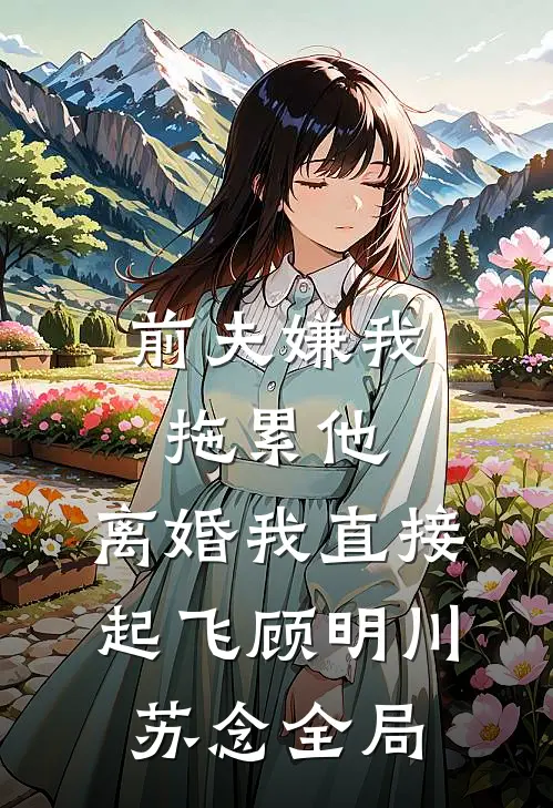 前夫嫌我拖累他，离婚我直接起飞顾明川苏念全局